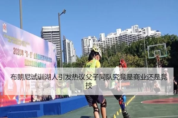 布朗尼试训湖人引发热议父子同队究竟是商业还是竞技